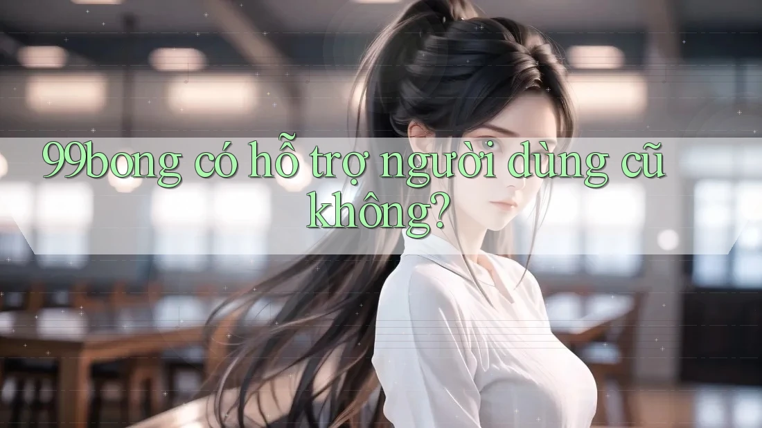 99bong có hỗ trợ người dùng cũ không?