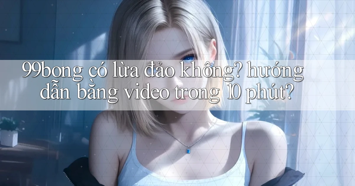99bong có lừa đảo không hướng dẫn bằng video trong 10 phút