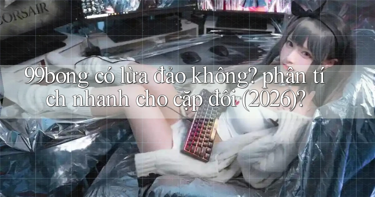 99bong có lừa đảo không phân tích nhanh cho cặp đôi (2026)