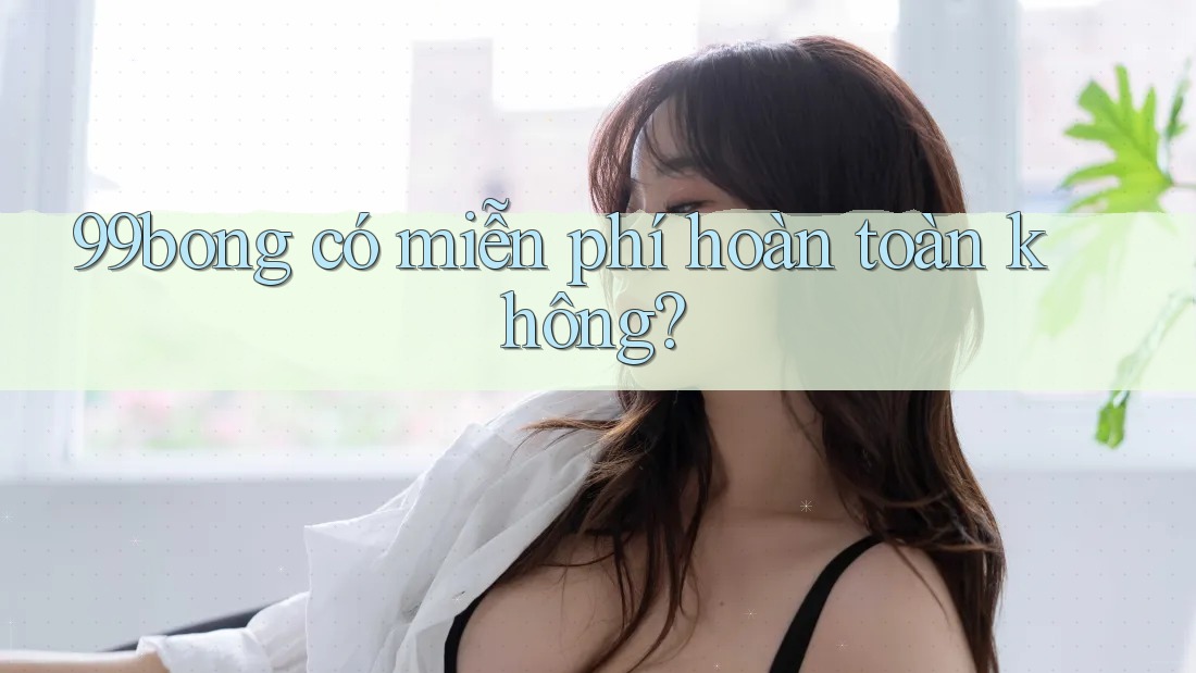 99bong có miễn phí hoàn toàn không? 99bong có miễn phí hoàn toàn không?