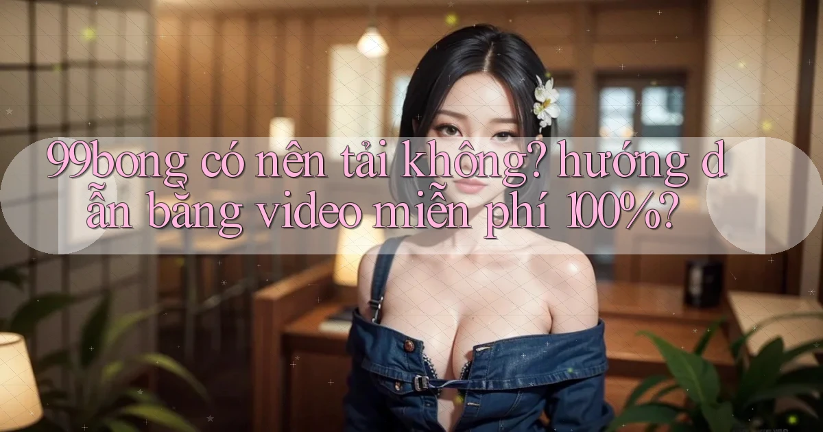 99bong có nên tải không hướng dẫn bằng video miễn phí 100%