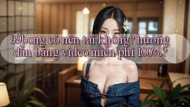 99bong có nên tải không hướng dẫn bằng video miễn phí 100%