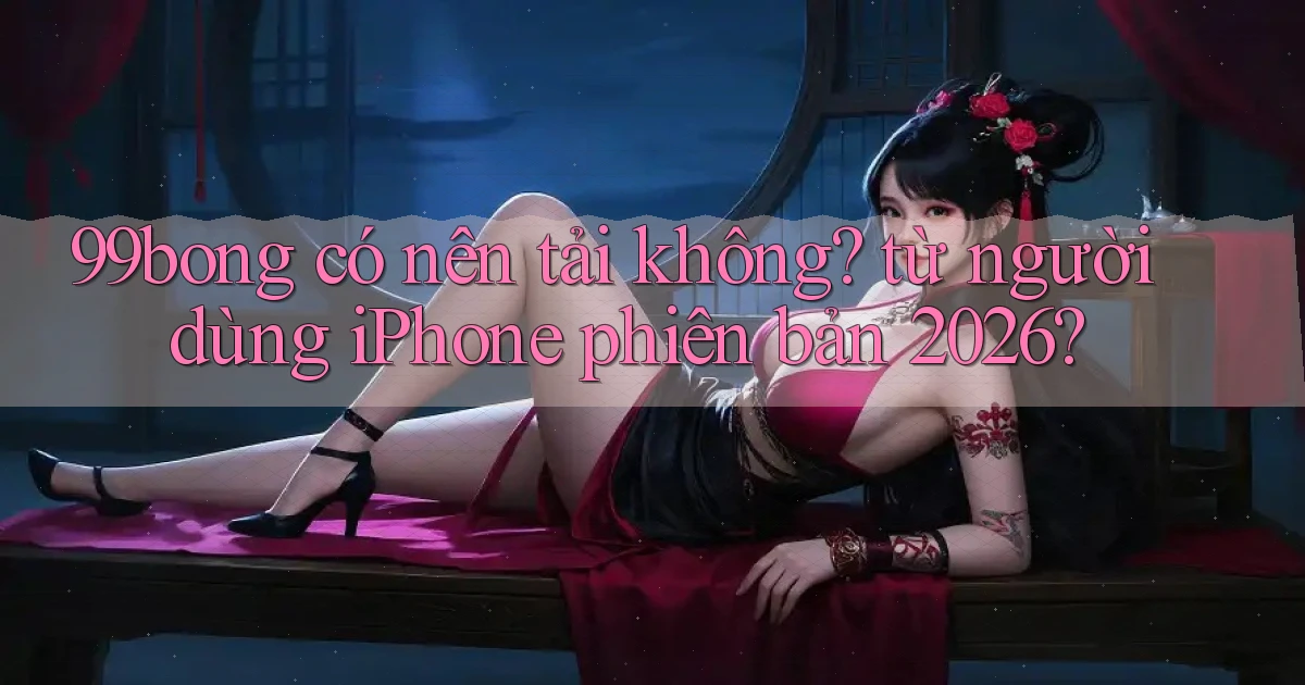99bong có nên tải không từ người dùng iPhone phiên bản 2026