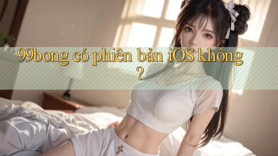 99bong có phiên bản iOS không? 99bong có phiên bản iOS không?