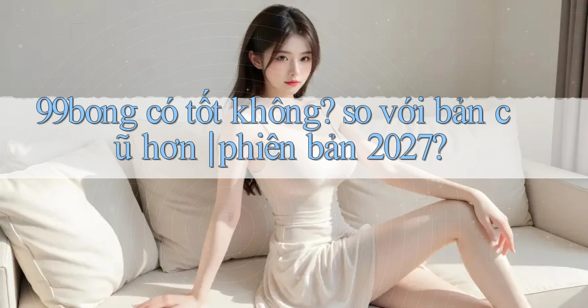 99bong có tốt không so với bản cũ hơn phiên bản 2027