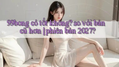 99bong có tốt không so với bản cũ hơn phiên bản 2027