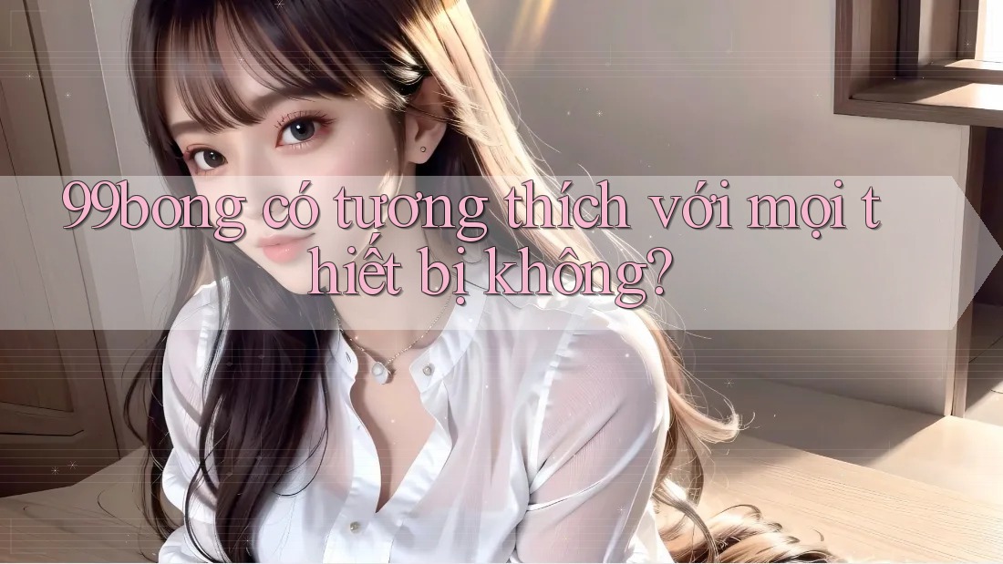 99bong có tương thích với mọi thiết bị không? 99bong có tương thích với mọi thiết bị không?