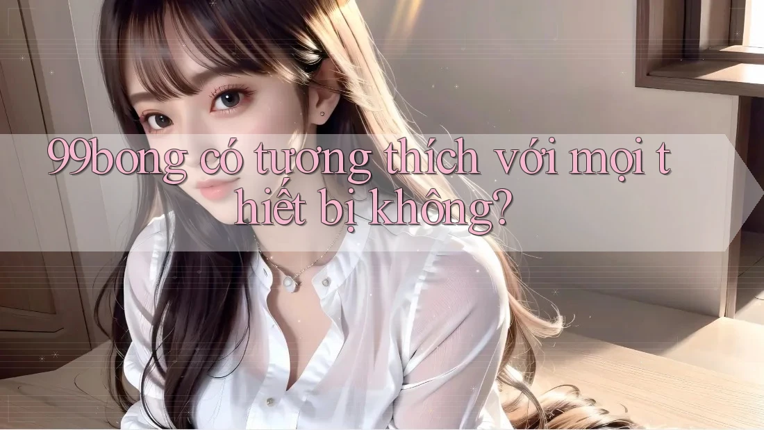 99bong có tương thích với mọi thiết bị không? 99bong có tương thích với mọi thiết bị không?