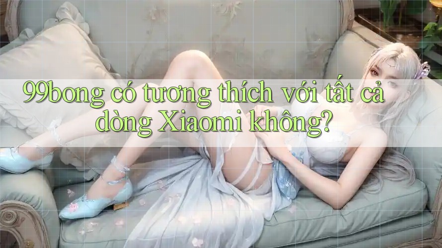 99bong có tương thích với tất cả dòng Xiaomi không? 99bong có tương thích với tất cả dòng Xiaomi không?