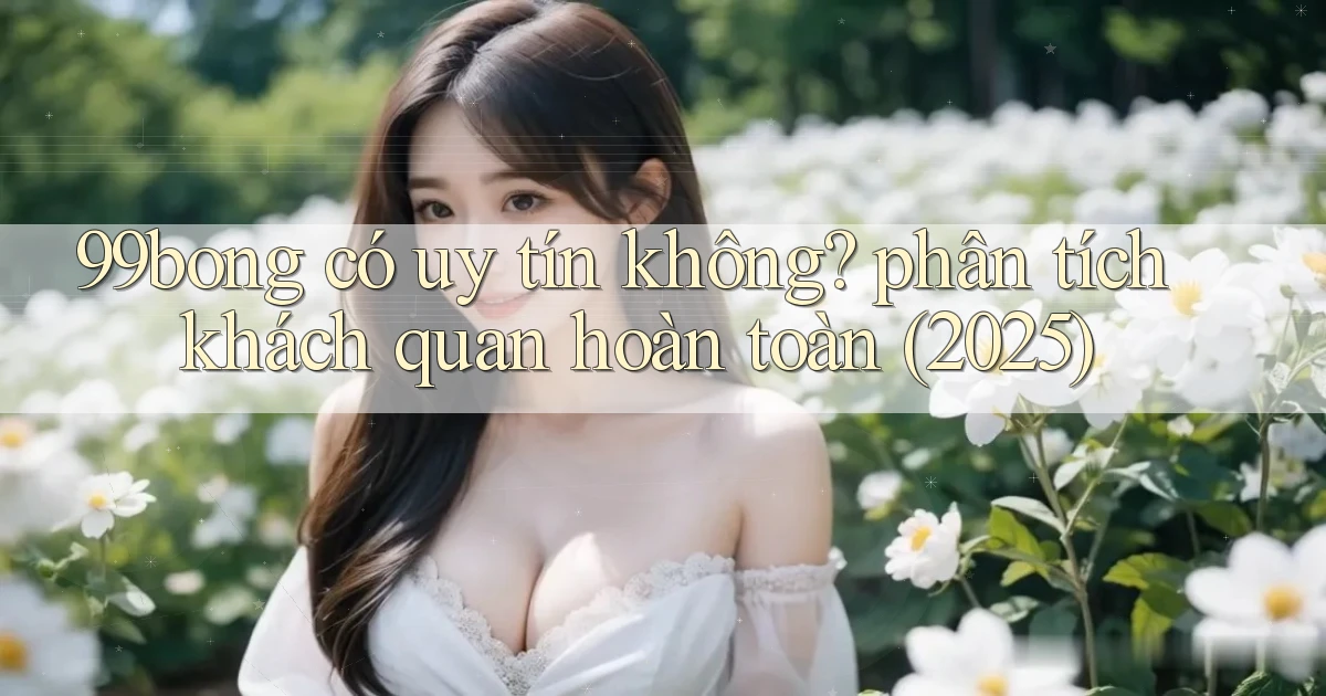 99bong có uy tín không phân tích khách quan hoàn toàn (2025)