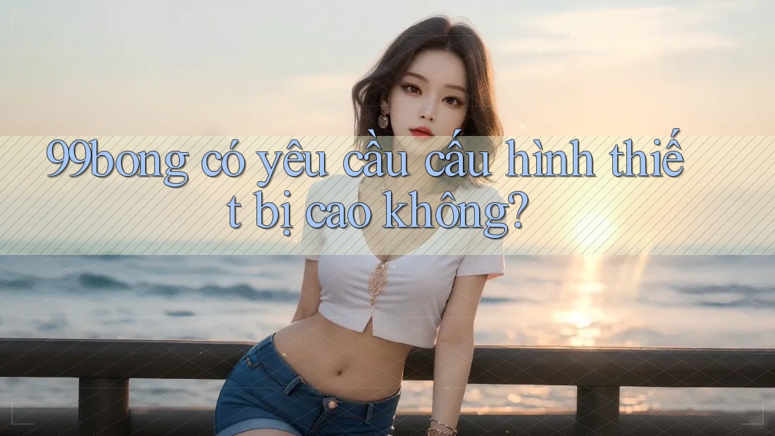 99bong có yêu cầu cấu hình thiết bị cao không?