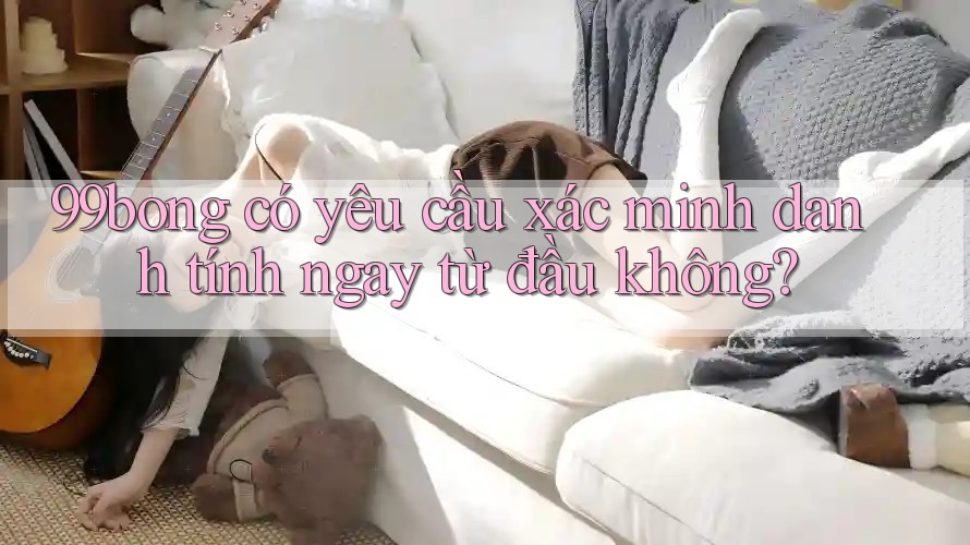 99bong có yêu cầu xác minh danh tính ngay từ đầu không?
