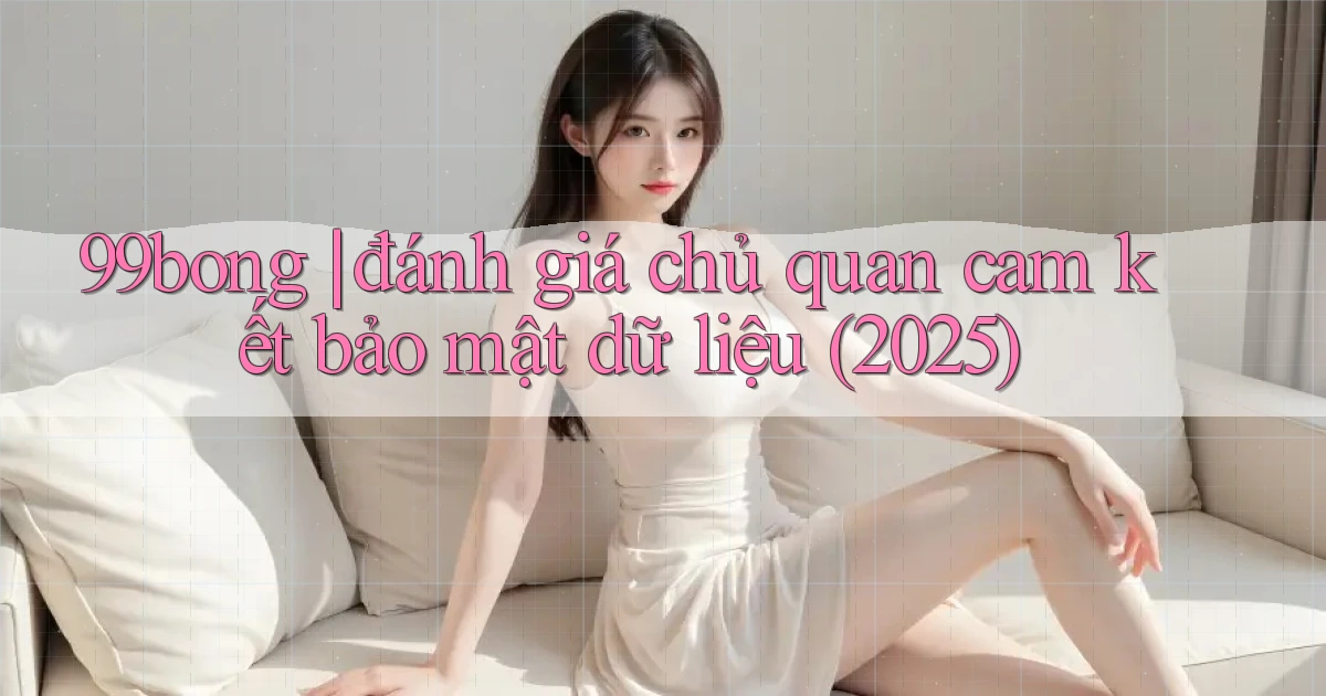 99bong đánh giá chủ quan cam kết bảo mật dữ liệu (2025)