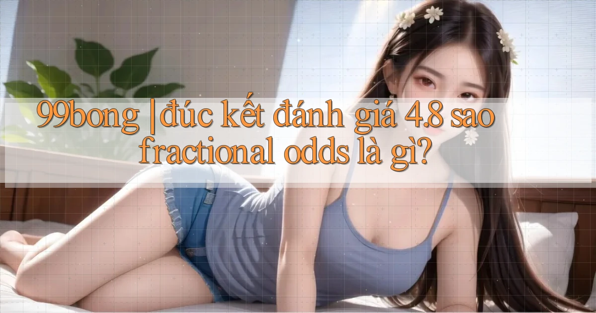 99bong đúc kết đánh giá 4.8 sao fractional odds là gì