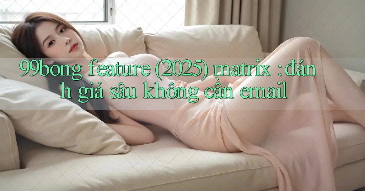99bong feature (2025) matrix đánh giá sâu không cần email