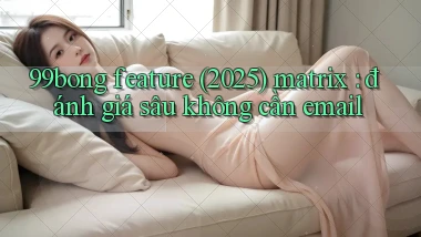 99bong feature (2025) matrix đánh giá sâu không cần email