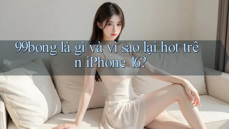99bong là gì và vì sao lại hot trên iPhone 16?