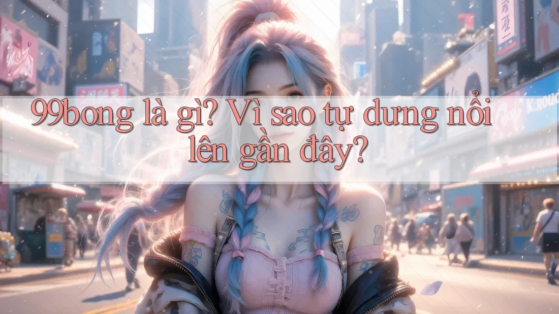 99bong là gì? Vì sao tự dưng nổi lên gần đây?