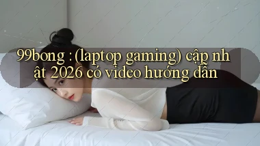 99bong (laptop gaming) cập nhật 2026 có video hướng dẫn