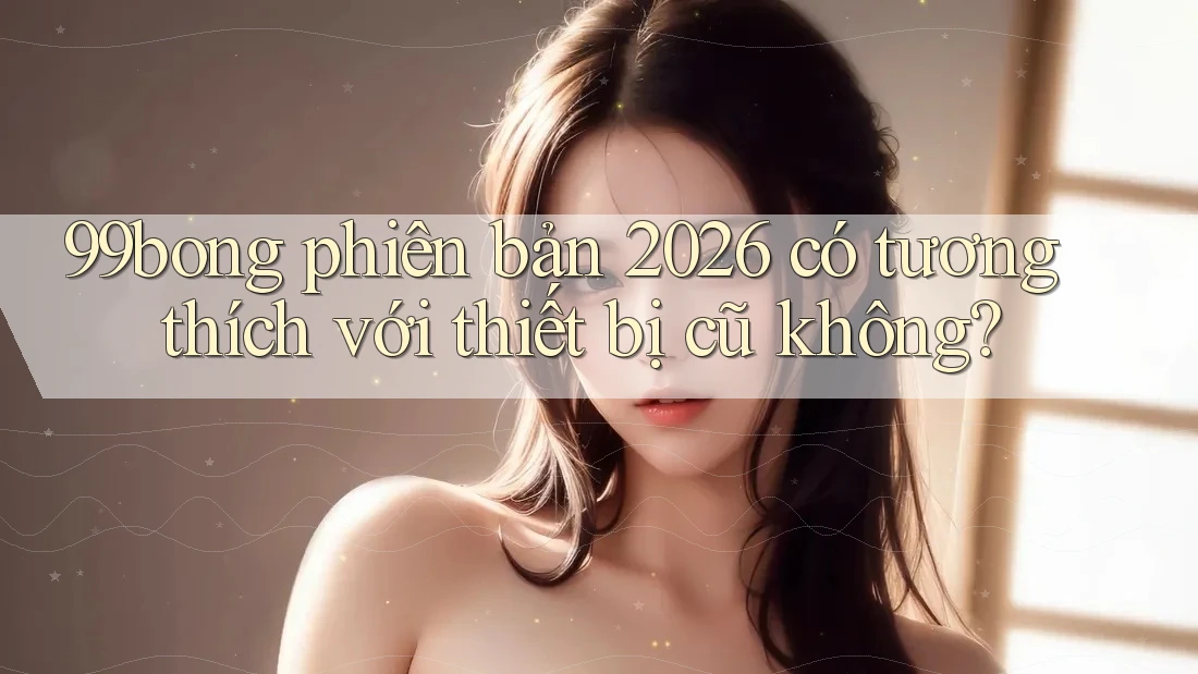 99bong phiên bản 2026 có tương thích với thiết bị cũ không?