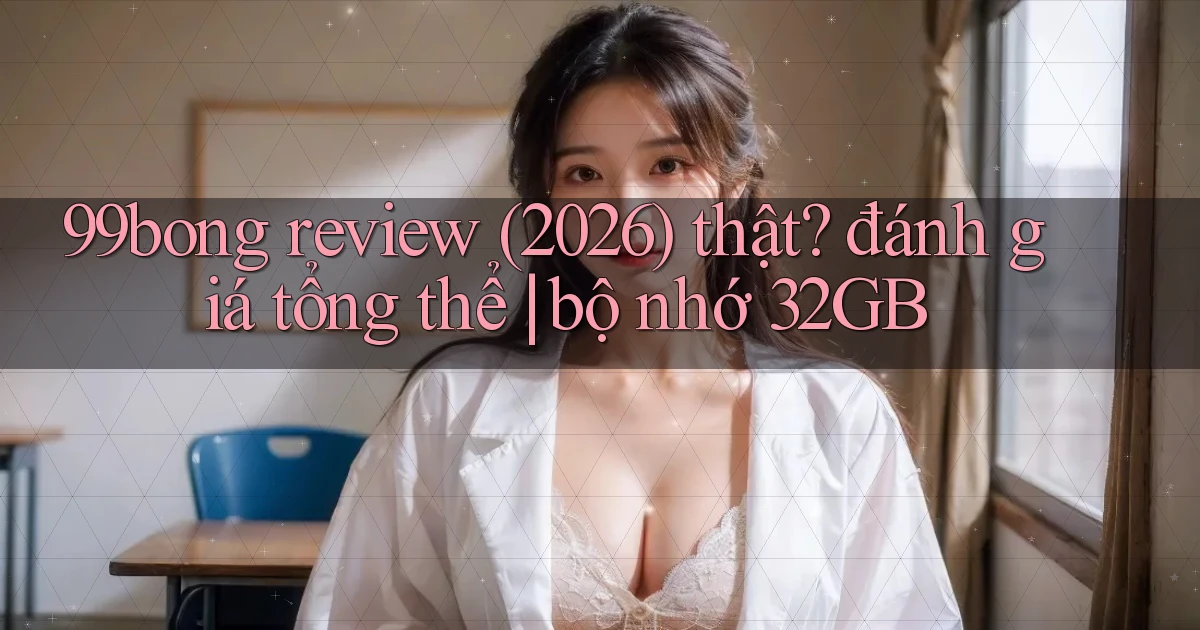 99bong review (2026) thật đánh giá tổng thể bộ nhớ 32GB