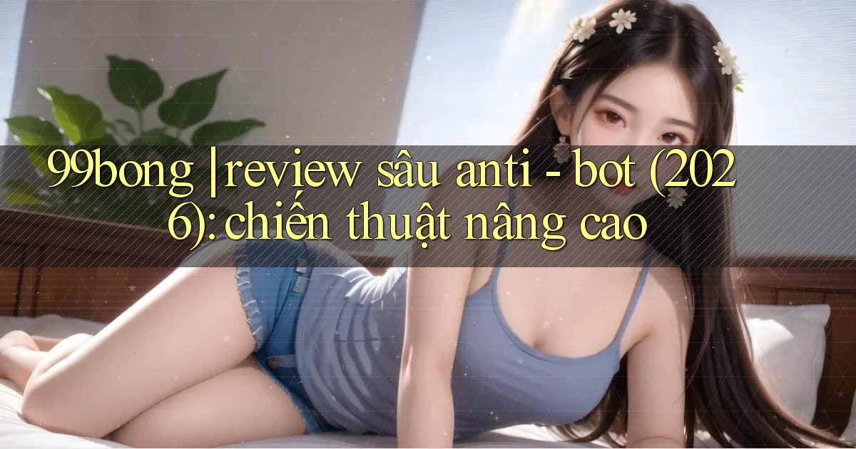 99bong review sâu anti   bot (2026) chiến thuật nâng cao