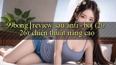 99bong review sâu anti   bot (2026) chiến thuật nâng cao