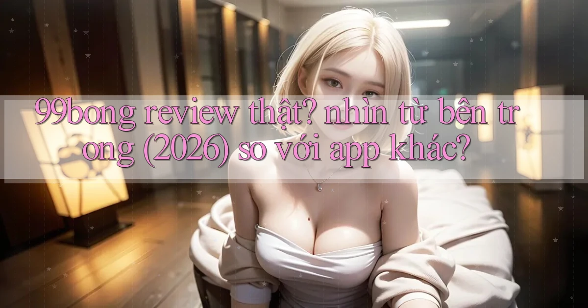 99bong review thật nhìn từ bên trong (2026) so với app khác
