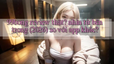 99bong review thật nhìn từ bên trong (2026) so với app khác