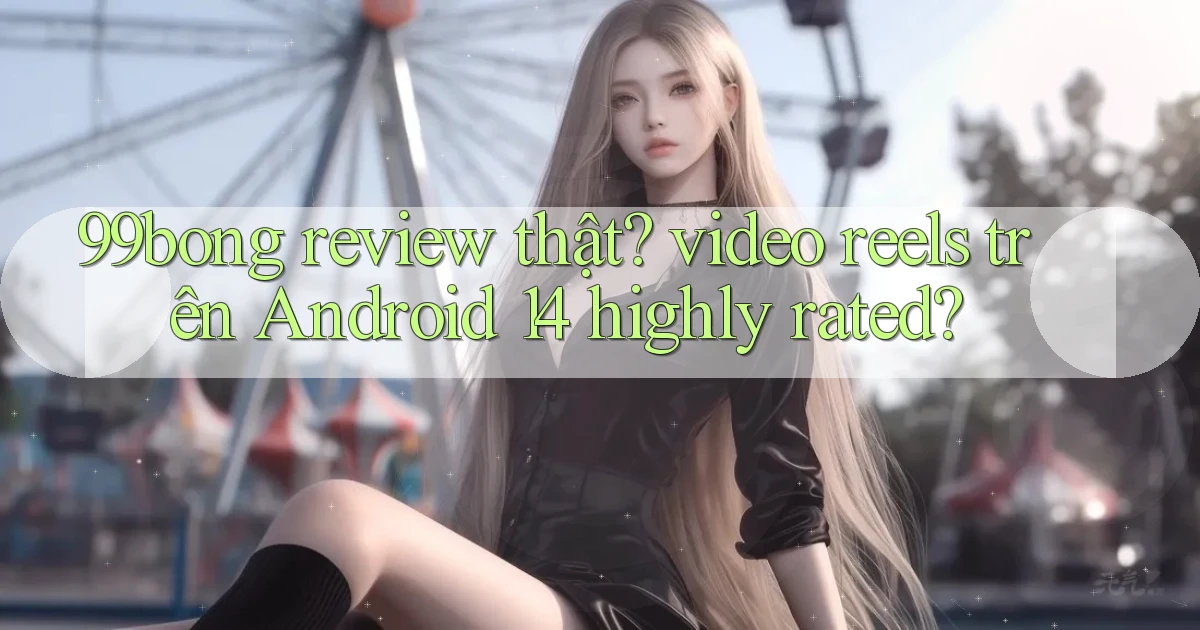 99bong review thật video reels trên Android 14 highly rated