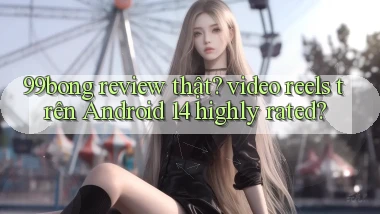 99bong review thật video reels trên Android 14 highly rated