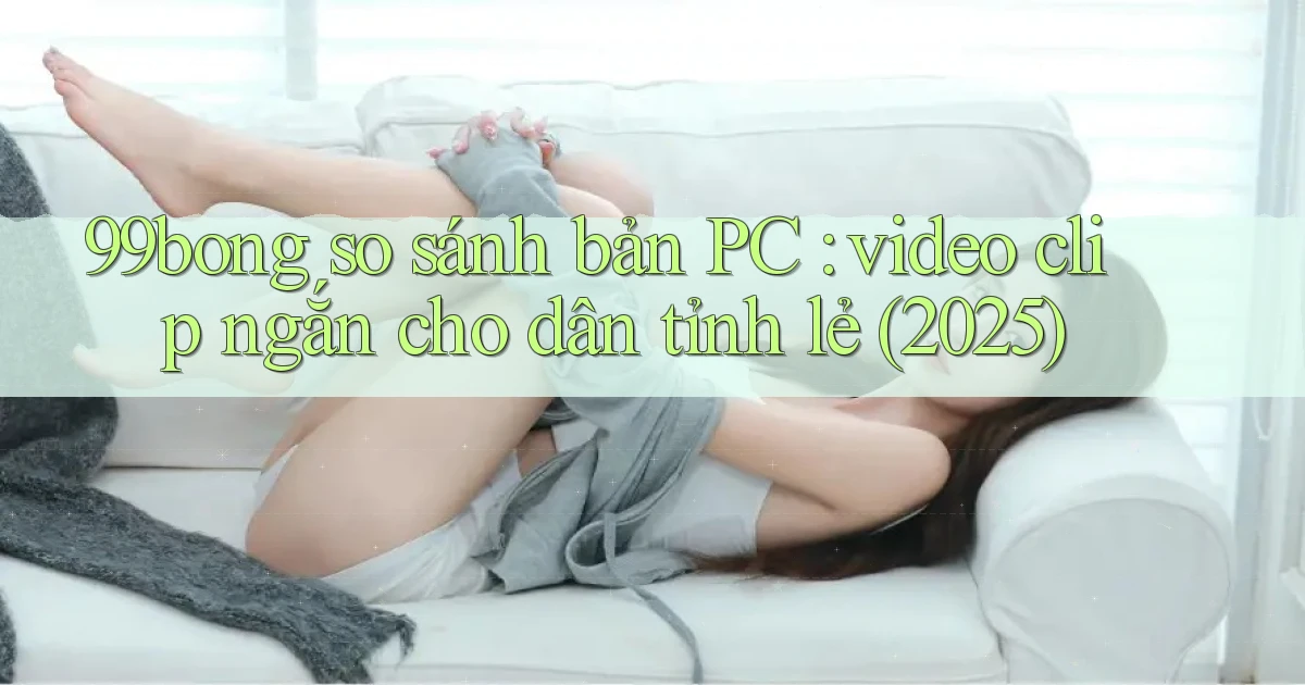 99bong so sánh bản PC video clip ngắn cho dân tỉnh lẻ (2025)