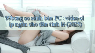 99bong so sánh bản PC video clip ngắn cho dân tỉnh lẻ (2025)
