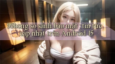 99bong so sánh bảo mật tin tức cập nhật trên Android 15