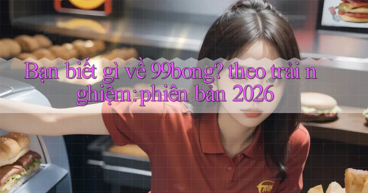 Bạn biết gì về 99bong theo trải nghiệm phiên bản 2026