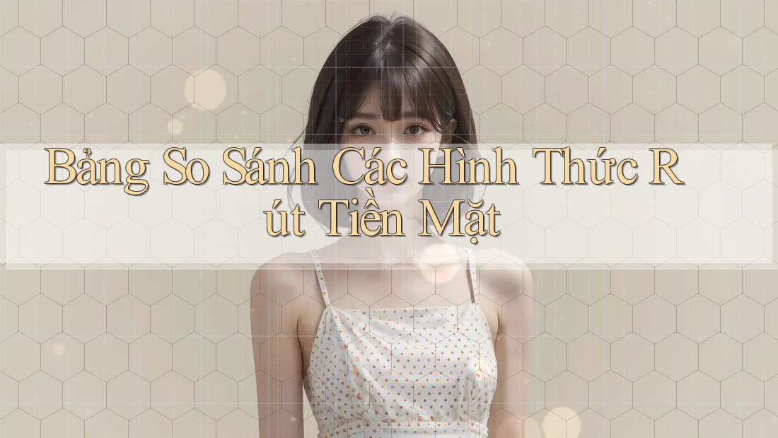 Bảng So Sánh Các Hình Thức Rút Tiền Mặt Bảng So Sánh Các Hình Thức Rút Tiền Mặt