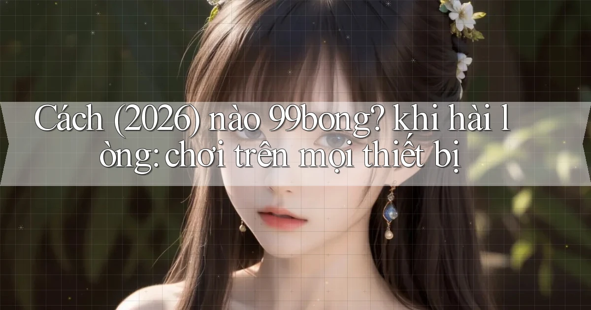 Cách (2026) nào 99bong khi hài lòng chơi trên mọi thiết bị