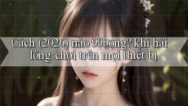 Cách (2026) nào 99bong khi hài lòng chơi trên mọi thiết bị