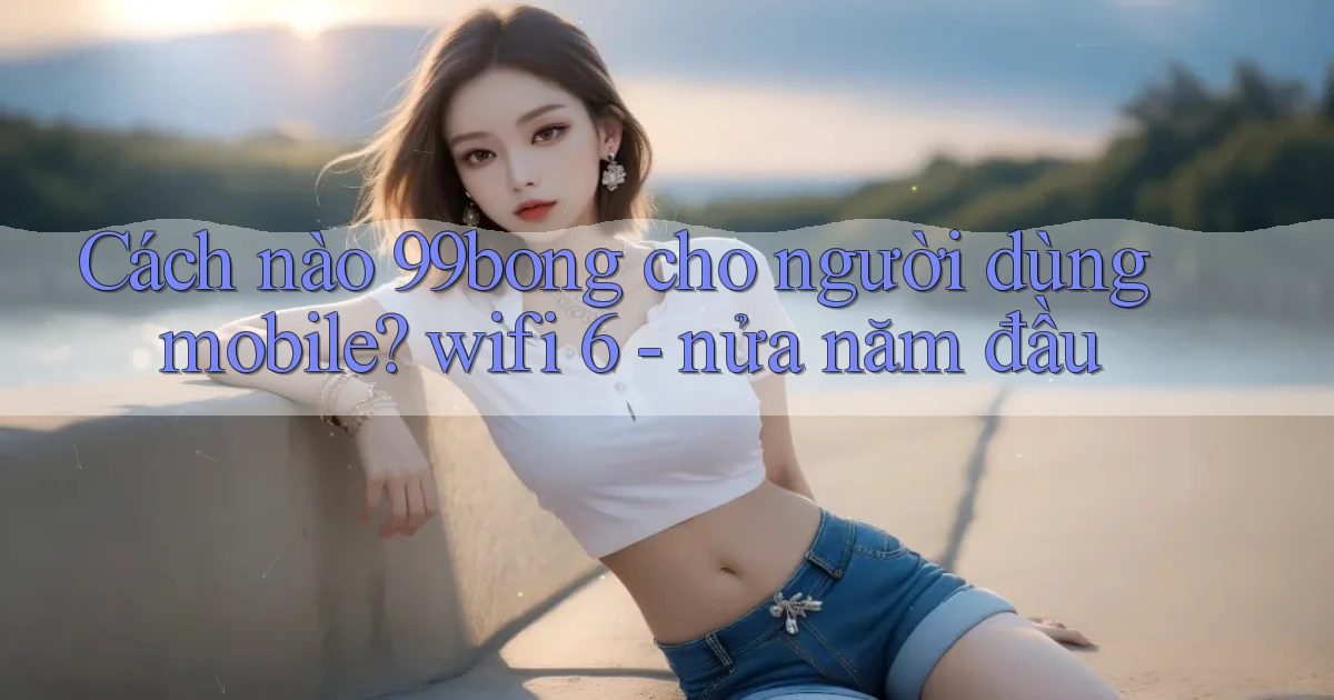 Cách nào 99bong cho người dùng mobile wifi 6   nửa năm đầu