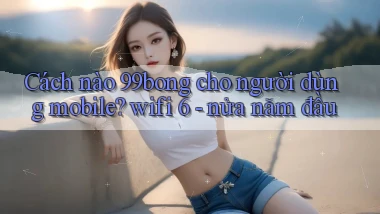 Cách nào 99bong cho người dùng mobile wifi 6   nửa năm đầu