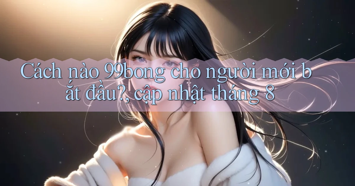 Cách nào 99bong cho người mới bắt đầu, cập nhật tháng 8