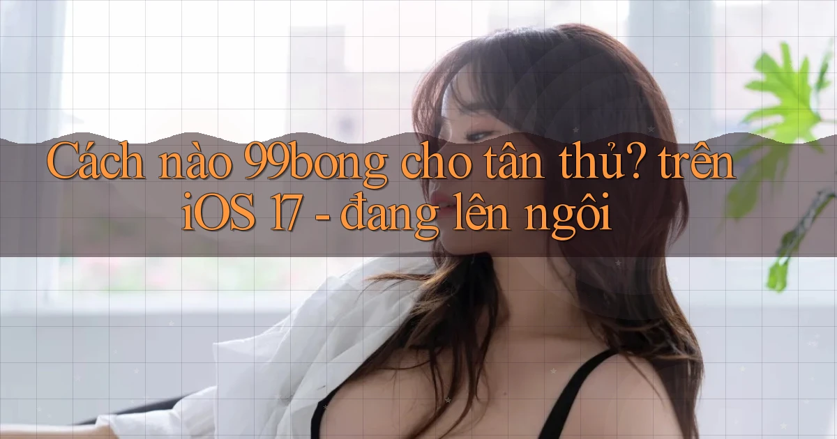 Cách nào 99bong cho tân thủ trên iOS 17   đang lên ngôi