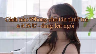 Cách nào 99bong cho tân thủ trên iOS 17   đang lên ngôi
