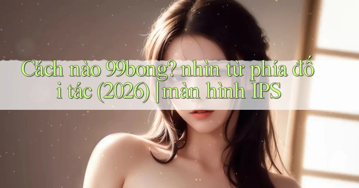 Cách nào 99bong nhìn từ phía đối tác (2026) màn hình IPS