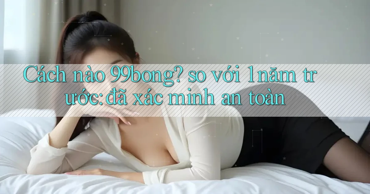 Cách nào 99bong so với 1 năm trước đã xác minh an toàn