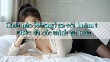 Cách nào 99bong so với 1 năm trước đã xác minh an toàn
