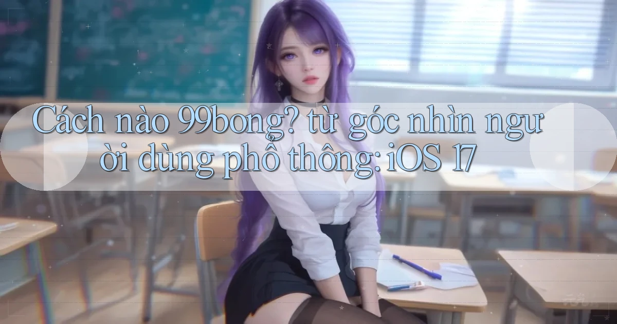 Cách nào 99bong từ góc nhìn người dùng phổ thông iOS 17