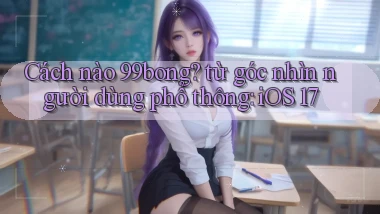 Cách nào 99bong từ góc nhìn người dùng phổ thông iOS 17