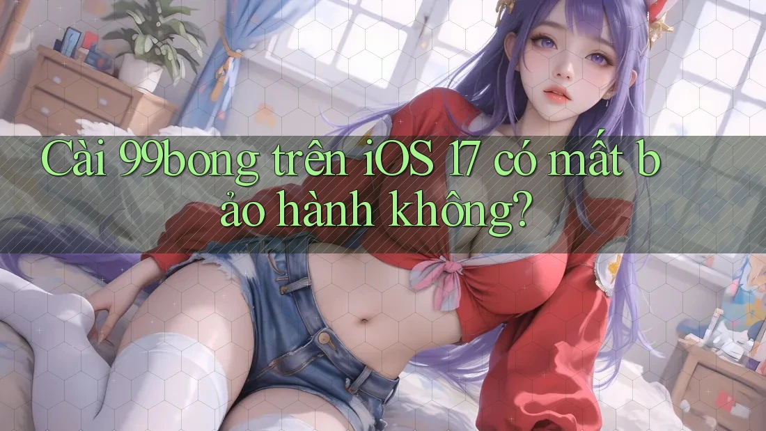 Cài 99bong trên iOS 17 có mất bảo hành không? Cài 99bong trên iOS 17 có mất bảo hành không?