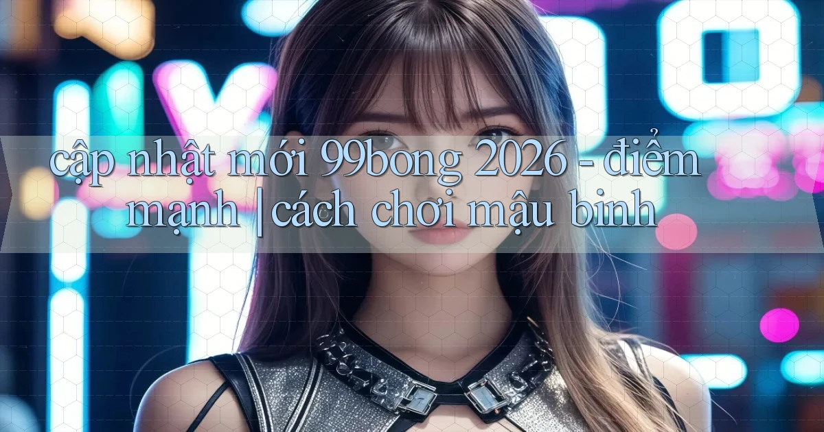 cập nhật mới 99bong 2026   điểm mạnh cách chơi mậu binh